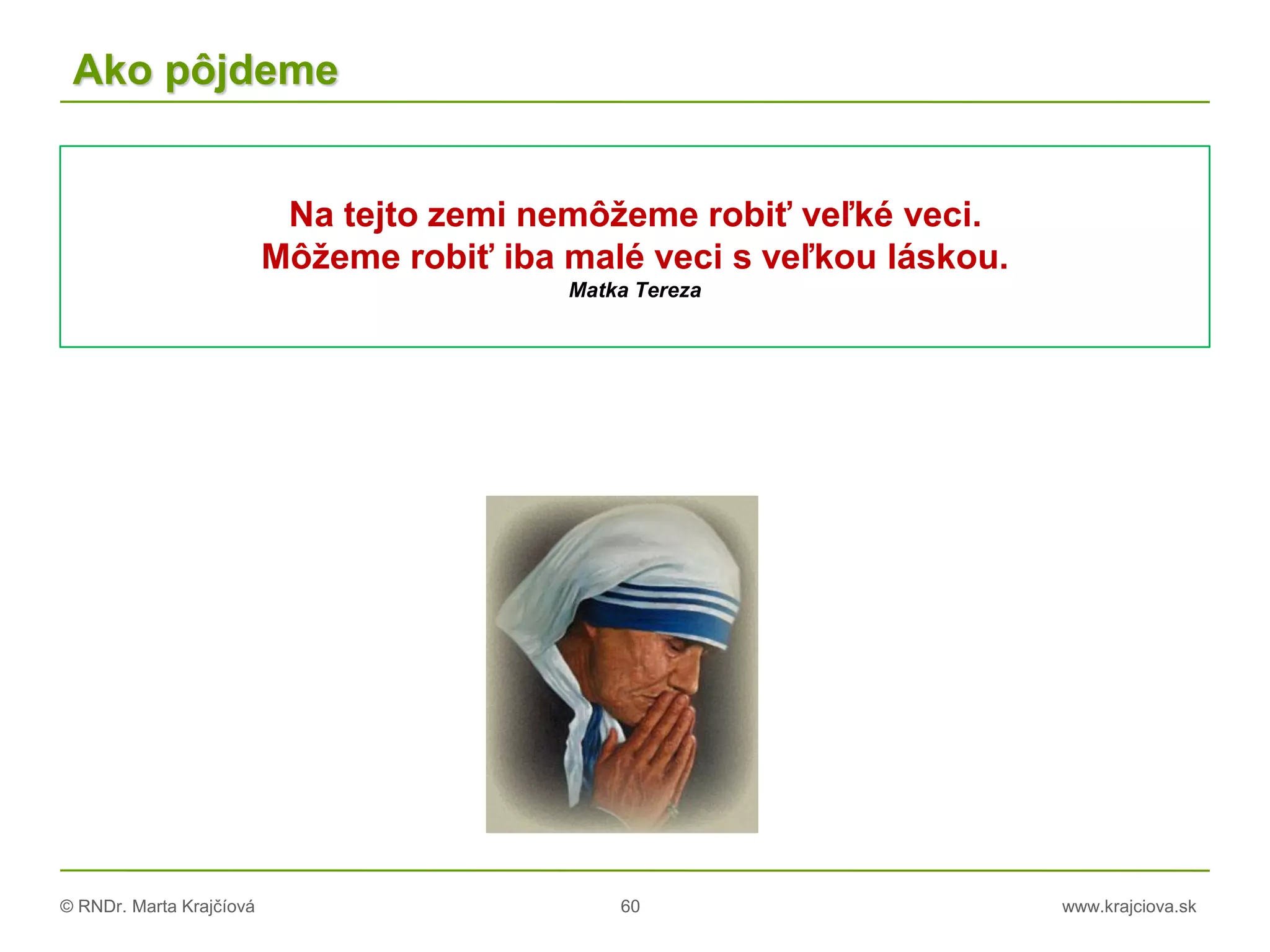 © RNDr. Marta Krajčíová 60 www.krajciova.sk
Ako pôjdeme
Na tejto zemi nemôžeme robiť veľké veci.
Môžeme robiť iba malé veci s veľkou láskou.
Matka Tereza
 