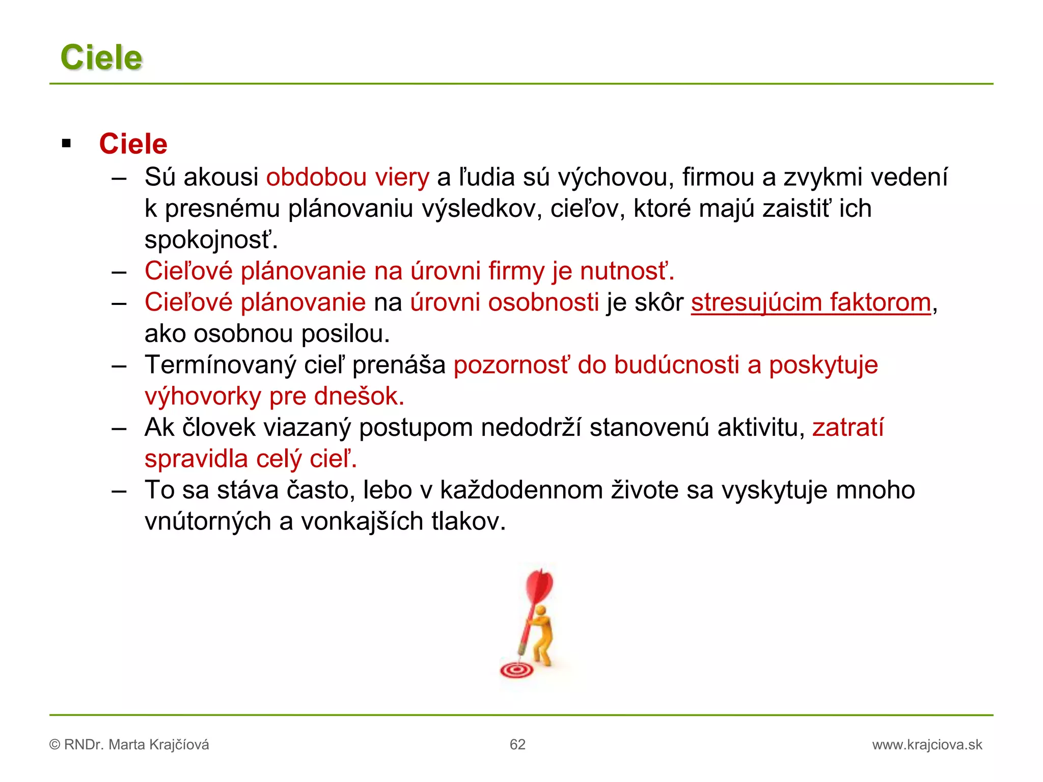 © RNDr. Marta Krajčíová 62 www.krajciova.sk
Ciele
 Ciele
– Sú akousi obdobou viery a ľudia sú výchovou, firmou a zvykmi vedení
k presnému plánovaniu výsledkov, cieľov, ktoré majú zaistiť ich
spokojnosť.
– Cieľové plánovanie na úrovni firmy je nutnosť.
– Cieľové plánovanie na úrovni osobnosti je skôr stresujúcim faktorom,
ako osobnou posilou.
– Termínovaný cieľ prenáša pozornosť do budúcnosti a poskytuje
výhovorky pre dnešok.
– Ak človek viazaný postupom nedodrží stanovenú aktivitu, zatratí
spravidla celý cieľ.
– To sa stáva často, lebo v každodennom živote sa vyskytuje mnoho
vnútorných a vonkajších tlakov.
 