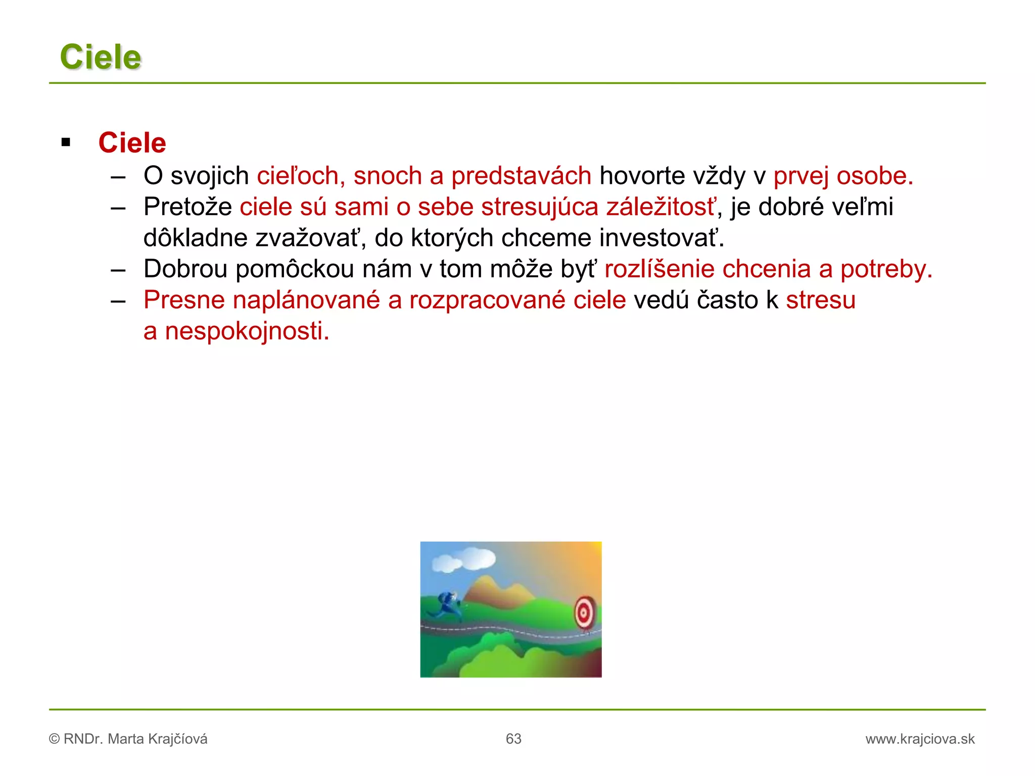 © RNDr. Marta Krajčíová 63 www.krajciova.sk
Ciele
 Ciele
– O svojich cieľoch, snoch a predstavách hovorte vždy v prvej osobe.
– Pretože ciele sú sami o sebe stresujúca záležitosť, je dobré veľmi
dôkladne zvažovať, do ktorých chceme investovať.
– Dobrou pomôckou nám v tom môže byť rozlíšenie chcenia a potreby.
– Presne naplánované a rozpracované ciele vedú často k stresu
a nespokojnosti.
 