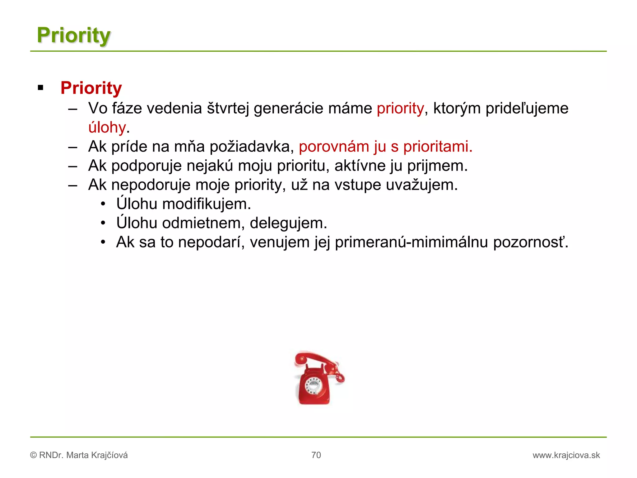 © RNDr. Marta Krajčíová 70 www.krajciova.sk
Priority
 Priority
– Vo fáze vedenia štvrtej generácie máme priority, ktorým prideľujeme
úlohy.
– Ak príde na mňa požiadavka, porovnám ju s prioritami.
– Ak podporuje nejakú moju prioritu, aktívne ju prijmem.
– Ak nepodoruje moje priority, už na vstupe uvažujem.
• Úlohu modifikujem.
• Úlohu odmietnem, delegujem.
• Ak sa to nepodarí, venujem jej primeranú-mimimálnu pozornosť.
 