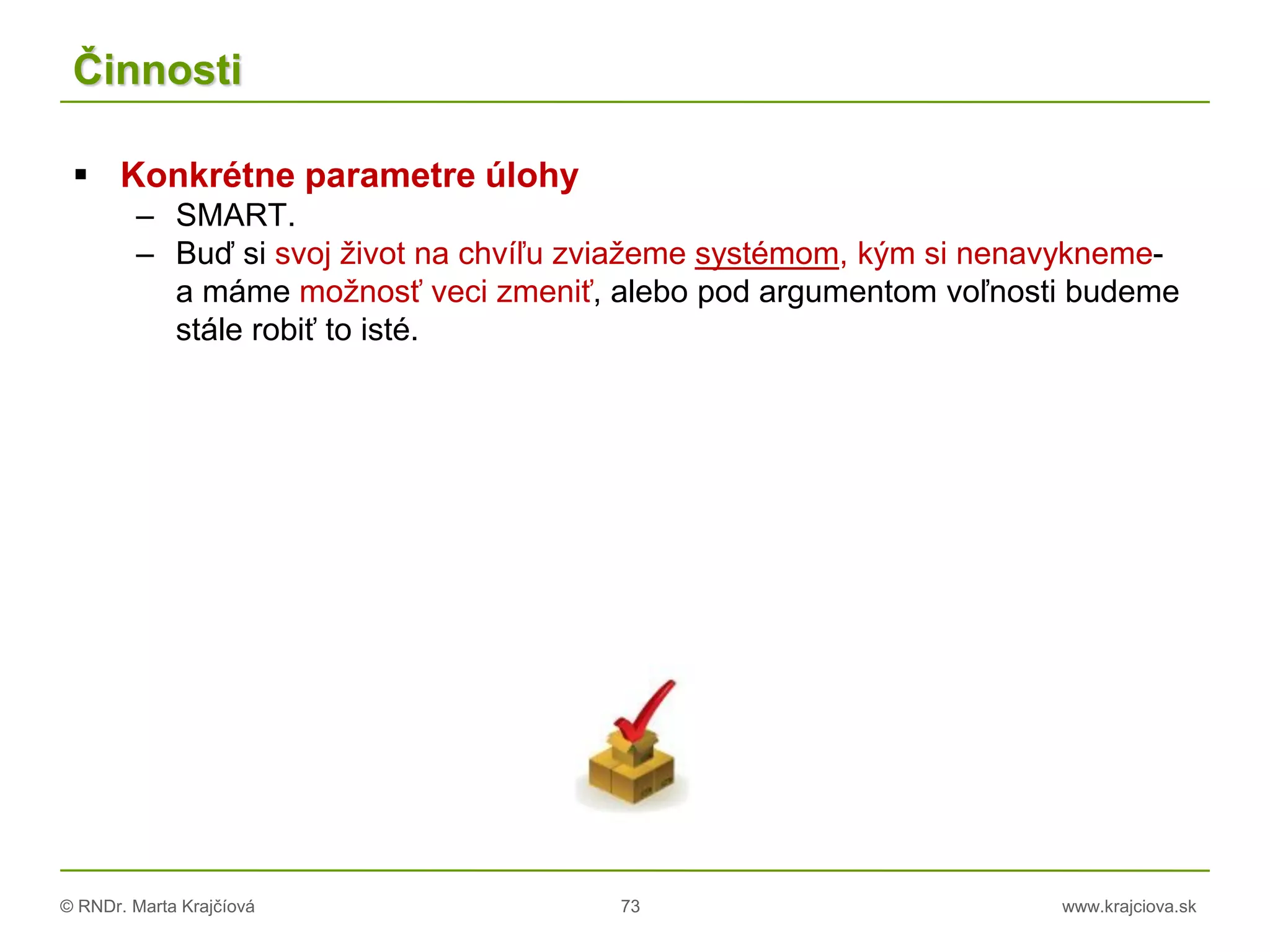 © RNDr. Marta Krajčíová 73 www.krajciova.sk
Činnosti
 Konkrétne parametre úlohy
– SMART.
– Buď si svoj život na chvíľu zviažeme systémom, kým si nenavykneme-
a máme možnosť veci zmeniť, alebo pod argumentom voľnosti budeme
stále robiť to isté.
 