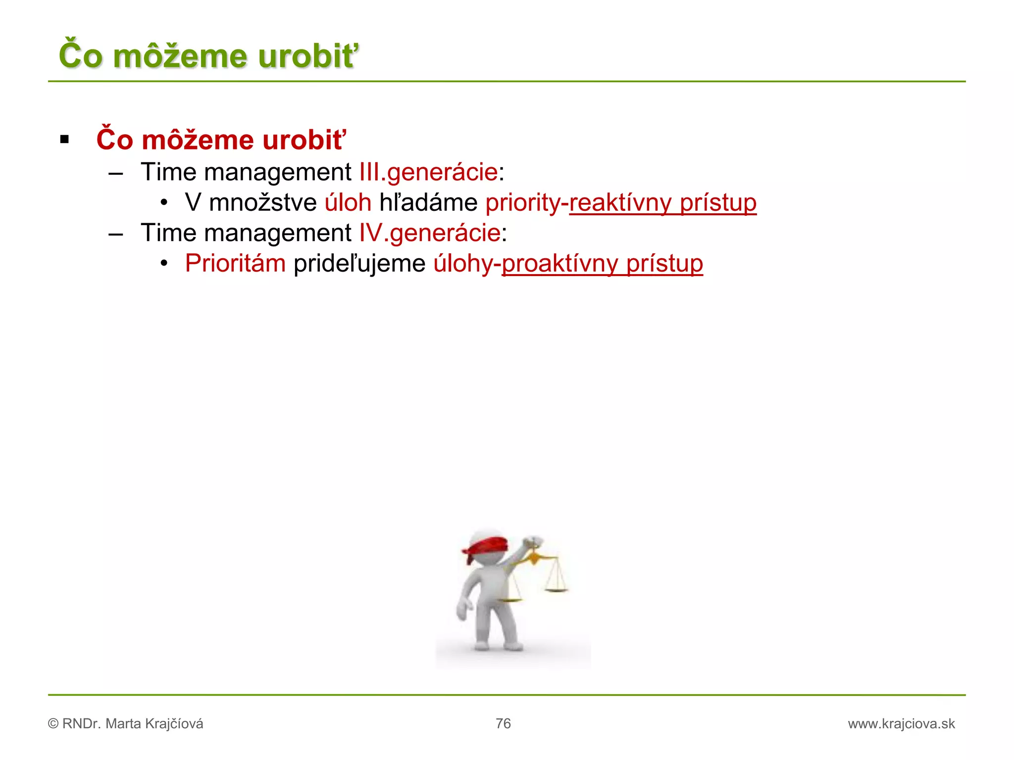 © RNDr. Marta Krajčíová 76 www.krajciova.sk
Čo môžeme urobiť
 Čo môžeme urobiť
– Time management III.generácie:
• V množstve úloh hľadáme priority-reaktívny prístup
– Time management IV.generácie:
• Prioritám prideľujeme úlohy-proaktívny prístup
 