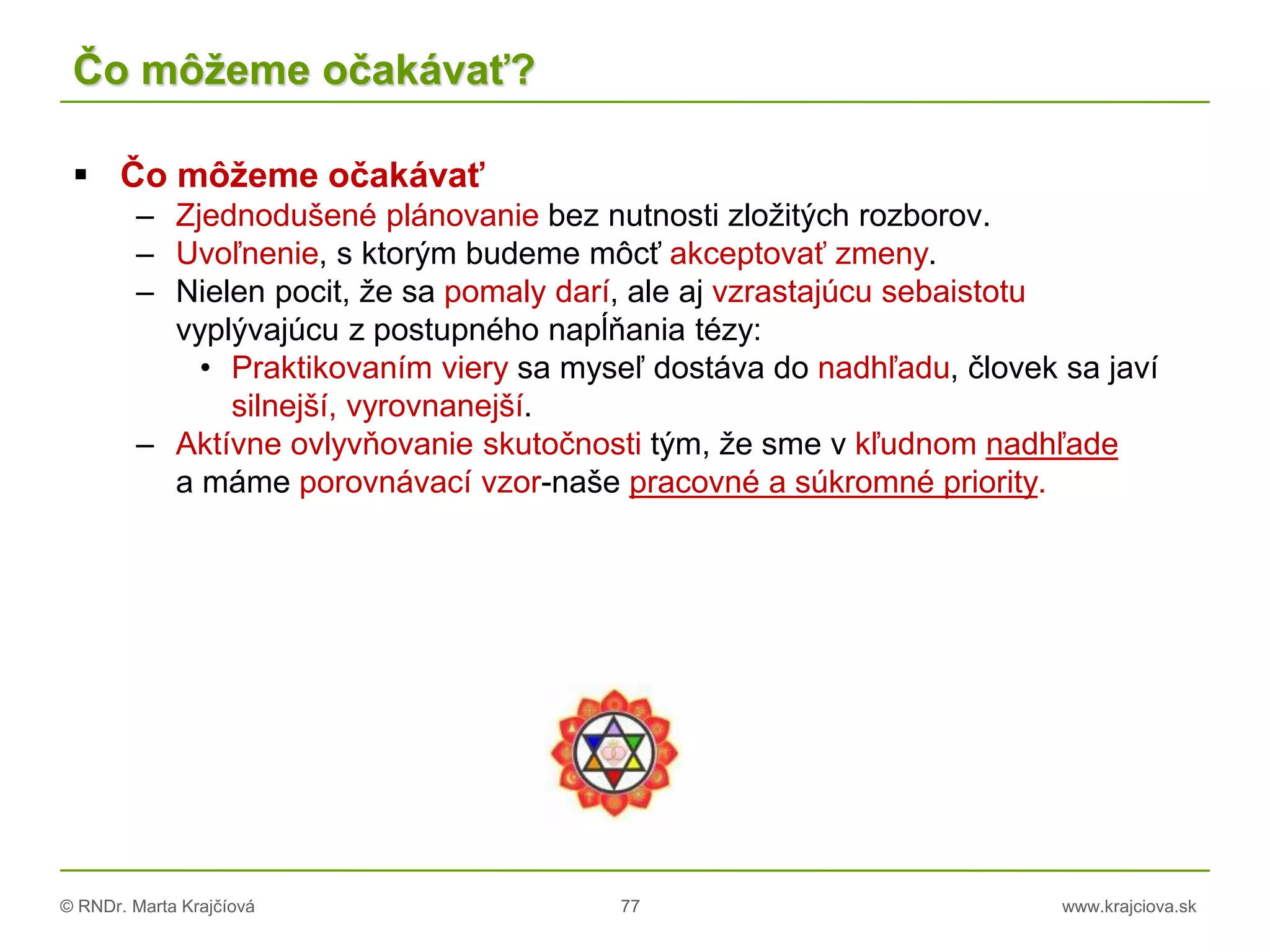 © RNDr. Marta Krajčíová 77 www.krajciova.sk
Čo môžeme očakávať?
 Čo môžeme očakávať
– Zjednodušené plánovanie bez nutnosti zložitých rozborov.
– Uvoľnenie, s ktorým budeme môcť akceptovať zmeny.
– Nielen pocit, že sa pomaly darí, ale aj vzrastajúcu sebaistotu
vyplývajúcu z postupného napĺňania tézy:
• Praktikovaním viery sa myseľ dostáva do nadhľadu, človek sa javí
silnejší, vyrovnanejší.
– Aktívne ovlyvňovanie skutočnosti tým, že sme v kľudnom nadhľade
a máme porovnávací vzor-naše pracovné a súkromné priority.
 