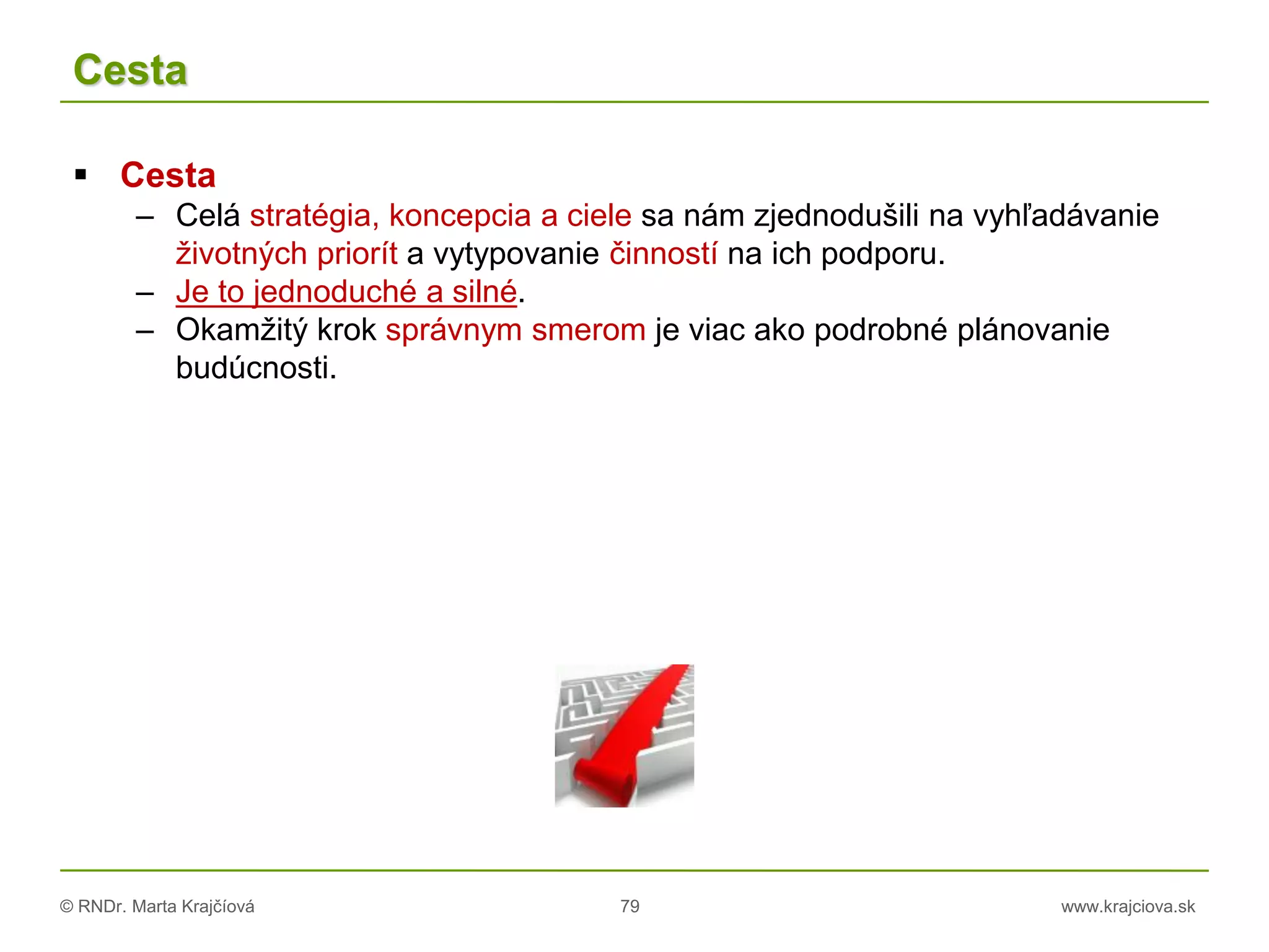 © RNDr. Marta Krajčíová 79 www.krajciova.sk
Cesta
 Cesta
– Celá stratégia, koncepcia a ciele sa nám zjednodušili na vyhľadávanie
životných priorít a vytypovanie činností na ich podporu.
– Je to jednoduché a silné.
– Okamžitý krok správnym smerom je viac ako podrobné plánovanie
budúcnosti.
 