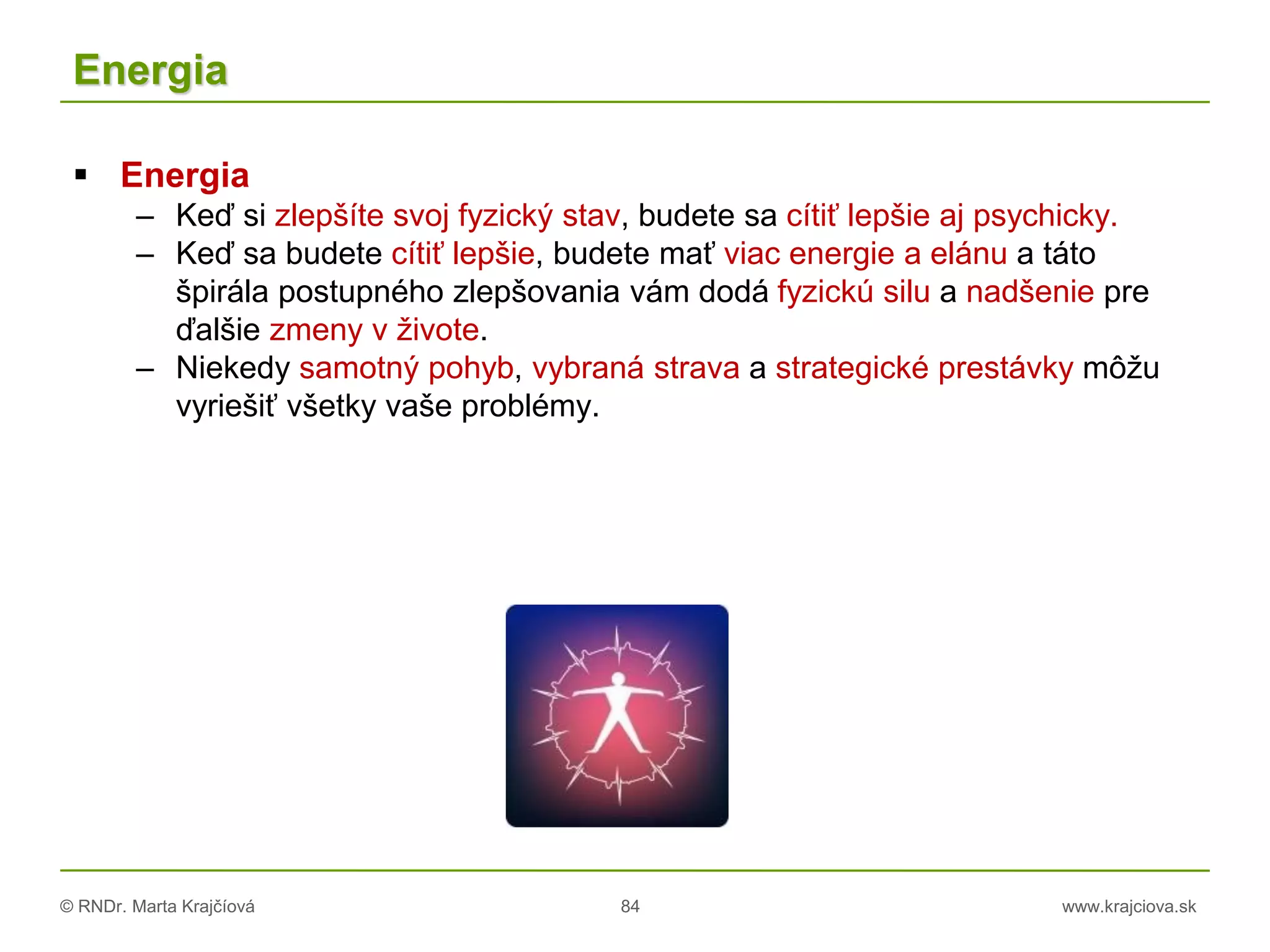 © RNDr. Marta Krajčíová 84 www.krajciova.sk
Energia
 Energia
– Keď si zlepšíte svoj fyzický stav, budete sa cítiť lepšie aj psychicky.
– Keď sa budete cítiť lepšie, budete mať viac energie a elánu a táto
špirála postupného zlepšovania vám dodá fyzickú silu a nadšenie pre
ďalšie zmeny v živote.
– Niekedy samotný pohyb, vybraná strava a strategické prestávky môžu
vyriešiť všetky vaše problémy.
 