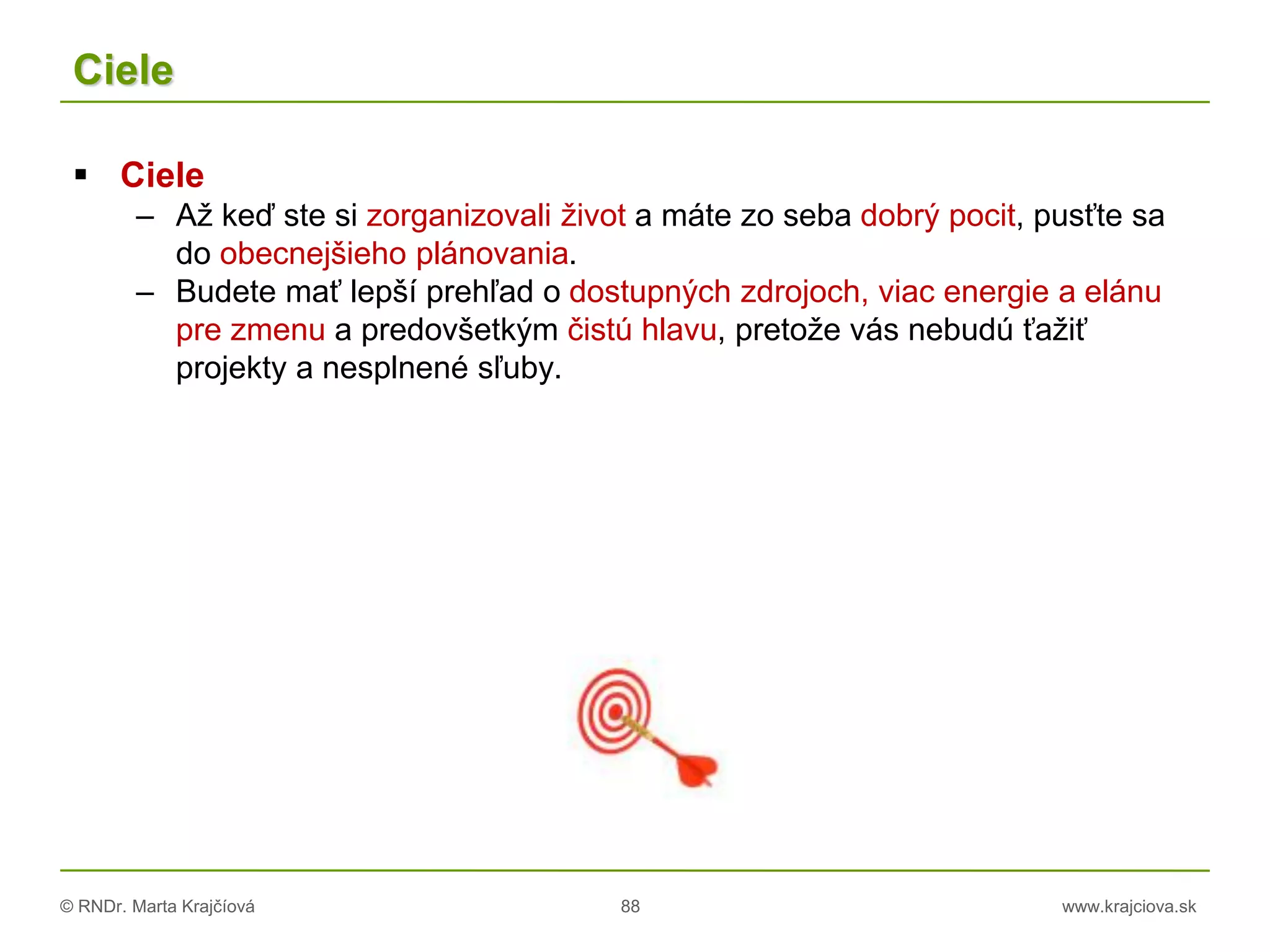 © RNDr. Marta Krajčíová 88 www.krajciova.sk
Ciele
 Ciele
– Až keď ste si zorganizovali život a máte zo seba dobrý pocit, pusťte sa
do obecnejšieho plánovania.
– Budete mať lepší prehľad o dostupných zdrojoch, viac energie a elánu
pre zmenu a predovšetkým čistú hlavu, pretože vás nebudú ťažiť
projekty a nesplnené sľuby.
 