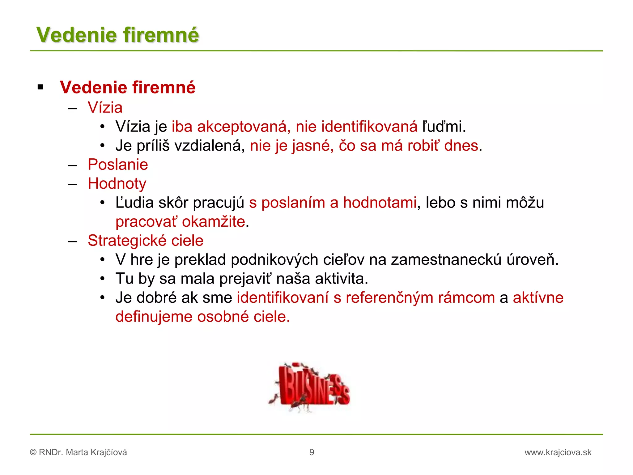 © RNDr. Marta Krajčíová 9 www.krajciova.sk
Vedenie firemné
 Vedenie firemné
– Vízia
• Vízia je iba akceptovaná, nie identifikovaná ľuďmi.
• Je príliš vzdialená, nie je jasné, čo sa má robiť dnes.
– Poslanie
– Hodnoty
• Ľudia skôr pracujú s poslaním a hodnotami, lebo s nimi môžu
pracovať okamžite.
– Strategické ciele
• V hre je preklad podnikových cieľov na zamestnaneckú úroveň.
• Tu by sa mala prejaviť naša aktivita.
• Je dobré ak sme identifikovaní s referenčným rámcom a aktívne
definujeme osobné ciele.
 