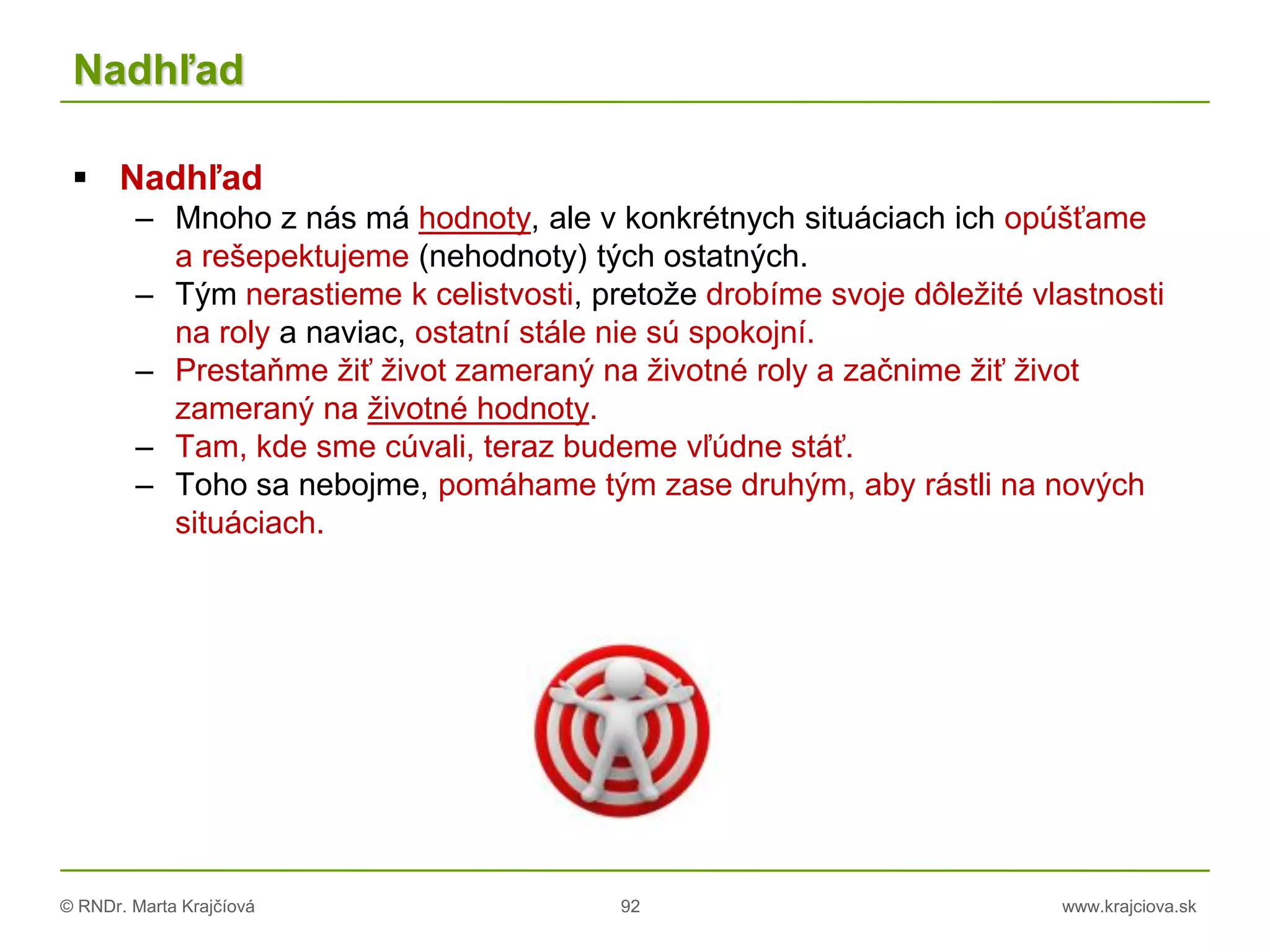 © RNDr. Marta Krajčíová 92 www.krajciova.sk
Nadhľad
 Nadhľad
– Mnoho z nás má hodnoty, ale v konkrétnych situáciach ich opúšťame
a rešepektujeme (nehodnoty) tých ostatných.
– Tým nerastieme k celistvosti, pretože drobíme svoje dôležité vlastnosti
na roly a naviac, ostatní stále nie sú spokojní.
– Prestaňme žiť život zameraný na životné roly a začnime žiť život
zameraný na životné hodnoty.
– Tam, kde sme cúvali, teraz budeme vľúdne stáť.
– Toho sa nebojme, pomáhame tým zase druhým, aby rástli na nových
situáciach.
 