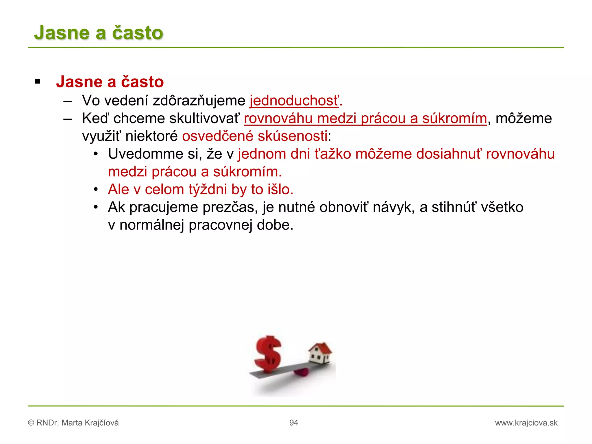 © RNDr. Marta Krajčíová 94 www.krajciova.sk
Jasne a často
 Jasne a často
– Vo vedení zdôrazňujeme jednoduchosť.
– Keď chceme skultivovať rovnováhu medzi prácou a súkromím, môžeme
využiť niektoré osvedčené skúsenosti:
• Uvedomme si, že v jednom dni ťažko môžeme dosiahnuť rovnováhu
medzi prácou a súkromím.
• Ale v celom týždni by to išlo.
• Ak pracujeme prezčas, je nutné obnoviť návyk, a stihnúť všetko
v normálnej pracovnej dobe.
 