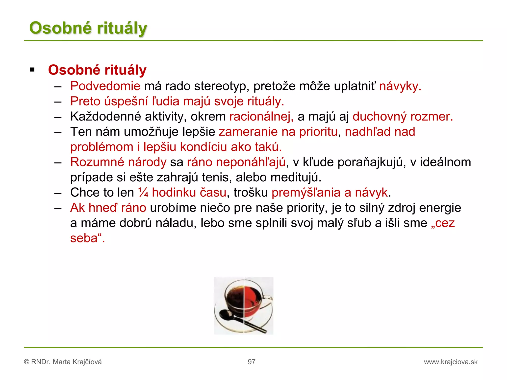 © RNDr. Marta Krajčíová 97 www.krajciova.sk
Osobné rituály
 Osobné rituály
– Podvedomie má rado stereotyp, pretože môže uplatniť návyky.
– Preto úspešní ľudia majú svoje rituály.
– Každodenné aktivity, okrem racionálnej, a majú aj duchovný rozmer.
– Ten nám umožňuje lepšie zameranie na prioritu, nadhľad nad
problémom i lepšiu kondíciu ako takú.
– Rozumné národy sa ráno neponáhľajú, v kľude poraňajkujú, v ideálnom
prípade si ešte zahrajú tenis, alebo meditujú.
– Chce to len ¼ hodinku času, trošku premýšľania a návyk.
– Ak hneď ráno urobíme niečo pre naše priority, je to silný zdroj energie
a máme dobrú náladu, lebo sme splnili svoj malý sľub a išli sme „cez
seba“.
 