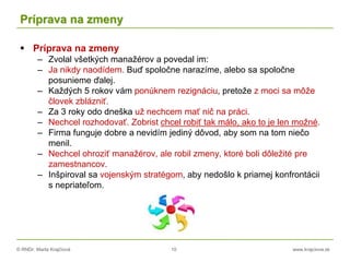 © RNDr. Marta Krajčíová 10 www.krajciova.sk
Príprava na zmeny
 Príprava na zmeny
– Zvolal všetkých manažérov a povedal im:
– Ja nikdy naodídem. Buď spoločne narazíme, alebo sa spoločne
posunieme ďalej.
– Každých 5 rokov vám ponúknem rezignáciu, pretože z moci sa môže
človek zblázniť.
– Za 3 roky odo dneška už nechcem mať nič na práci.
– Nechcel rozhodovať. Zobrist chcel robiť tak málo, ako to je len možné.
– Firma funguje dobre a nevidím jediný dôvod, aby som na tom niečo
menil.
– Nechcel ohroziť manažérov, ale robil zmeny, ktoré boli dôležité pre
zamestnancov.
– Inšpiroval sa vojenským stratégom, aby nedošlo k priamej konfrontácii
s nepriateľom.
 