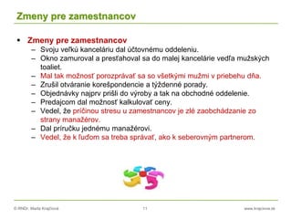 © RNDr. Marta Krajčíová 11 www.krajciova.sk
Zmeny pre zamestnancov
 Zmeny pre zamestnancov
– Svoju veľkú kanceláriu dal účtovnému oddeleniu.
– Okno zamuroval a presťahoval sa do malej kancelárie vedľa mužských
toaliet.
– Mal tak možnosť porozprávať sa so všetkými mužmi v priebehu dňa.
– Zrušil otváranie korešpondencie a týždenné porady.
– Objednávky najprv prišli do výroby a tak na obchodné oddelenie.
– Predajcom dal možnosť kalkulovať ceny.
– Vedel, že príčinou stresu u zamestnancov je zlé zaobchádzanie zo
strany manažérov.
– Dal príručku jednému manažérovi.
– Vedel, že k ľuďom sa treba správať, ako k seberovným partnerom.
 