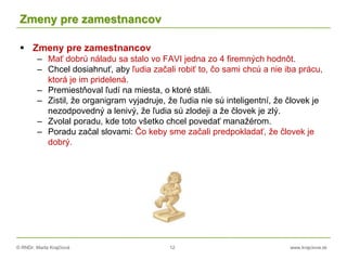 © RNDr. Marta Krajčíová 12 www.krajciova.sk
Zmeny pre zamestnancov
 Zmeny pre zamestnancov
– Mať dobrú náladu sa stalo vo FAVI jedna zo 4 firemných hodnôt.
– Chcel dosiahnuť, aby ľudia začali robiť to, čo sami chcú a nie iba prácu,
ktorá je im pridelená.
– Premiestňoval ľudí na miesta, o ktoré stáli.
– Zistil, že organigram vyjadruje, že ľudia nie sú inteligentní, že človek je
nezodpovedný a lenivý, že ľudia sú zlodeji a že človek je zlý.
– Zvolal poradu, kde toto všetko chcel povedať manažérom.
– Poradu začal slovami: Čo keby sme začali predpokladať, že človek je
dobrý.
 