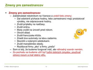 © RNDr. Marta Krajčíová 13 www.krajciova.sk
Zmeny pre zamestnancov
 Zmeny pre zamestnancov
– Zablahoželal robotníkom na Vianoce a urobil tieto zmeny:
• Dal odstrániť píchacie hodiny, lebo zamestnanci majú produkovať
výrobky, nie odpracované hodiny.
• Zrušil príplatky na nadčasy.
• Zrušil sirénu.
• Mzdy zvýšil na úroveň pred rokom.
• Otvoril sklad.
• Zrušil francúzske kľúče.
• Zriadil dva automaty na kávu zadarmo.
• Skončili s nútenými odstávkami.
• Zrušil manažérske obedy.
• Rozlišoval firmu „ako“ a firmu „prečo“
– Som si istý, že budeme fungovať ináč, ale náhradný scenár nemám.
– Za pochodu sa budeme učiť byť ľuďmi dobrých úmyslov, používať
zdravý rozum a mať dobrú vôľu.
 