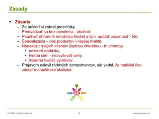 © RNDr. Marta Krajčíová 14 www.krajciova.sk
Zásady
 Zásady
– Za príklad si zobral prostitútky.
– Predvádzať sa bez povolenia - obchod.
– Používať ohromné množstvo líčidiel a tým upútať pozornosť - 5S.
– Špecializácia - viac produktov v lepšej kvalite.
– Nenakaziť svojich klientov žiadnou chorobou - tri choroby:
• neskoré dodávky,
• tvorba cien - nezvyšovať ceny,
• mizerná kvalita výrobkov.
– Prejavom oslovil rádových zamestnancov, ale vedel, že nadišiel čas,
zdolať manažérske skaliská.
 