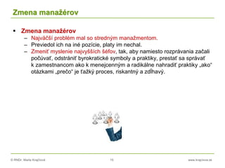 © RNDr. Marta Krajčíová 15 www.krajciova.sk
Zmena manažérov
 Zmena manažérov
– Najväčší problém mal so stredným manažmentom.
– Previedol ich na iné pozície, platy im nechal.
– Zmeniť myslenie najvyšších šéfov, tak, aby namiesto rozprávania začali
počúvať, odstrániť byrokratické symboly a praktiky, prestať sa správať
k zamestnancom ako k menejcenným a radikálne nahradiť praktiky „ako“
otázkami „prečo“ je ťažký proces, riskantný a zdĺhavý.
 