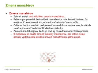 © RNDr. Marta Krajčíová 16 www.krajciova.sk
Zmena manažérov
 Zmena manažérov
– Zobrist zvolal prvú oficiálnu poradu manažérov.
– Prítomným povedal, že tradičná manažérska rola, hovoriť ľuďom, čo
majú robiť, kontrolovať ich, odmeňovať a trestať sa skončila.
– Odteraz budú manažéri podporovať ostatných zamestnancov, budú ich
viesť a pomáhať im hodnotiť vlastné výsledky.
– Zároveň im dal najavo, že to je prvá aj posledná manažérska porada.
– 9 mesiacov sa snažil zmeniť praktiky manažérov, ale potom svoje
pokusy vzdal a celú strednú úroveň manažmentu úplne zrušil.
 