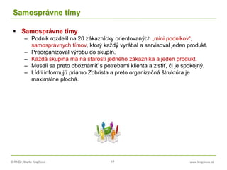 © RNDr. Marta Krajčíová 17 www.krajciova.sk
Samosprávne tímy
 Samosprávne tímy
– Podnik rozdelil na 20 zákaznícky orientovaných „mini podnikov“,
samosprávnych tímov, ktorý každý vyrábal a servisoval jeden produkt.
– Preorganizoval výrobu do skupín.
– Každá skupina má na starosti jedného zákazníka a jeden produkt.
– Museli sa preto oboznámiť s potrebami klienta a zistiť, či je spokojný.
– Lídri informujú priamo Zobrista a preto organizačná štruktúra je
maximálne plochá.
 