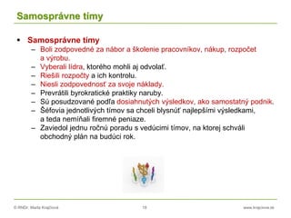 © RNDr. Marta Krajčíová 18 www.krajciova.sk
Samosprávne tímy
 Samosprávne tímy
– Boli zodpovedné za nábor a školenie pracovníkov, nákup, rozpočet
a výrobu.
– Vyberali lídra, ktorého mohli aj odvolať.
– Riešili rozpočty a ich kontrolu.
– Niesli zodpovednosť za svoje náklady.
– Prevrátili byrokratické praktiky naruby.
– Sú posudzované podľa dosiahnutých výsledkov, ako samostatný podnik.
– Šéfovia jednotlivých tímov sa chceli blysnúť najlepšími výsledkami,
a teda nemíňali firemné peniaze.
– Zaviedol jednu ročnú poradu s vedúcimi tímov, na ktorej schváli
obchodný plán na budúci rok.
 