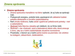 © RNDr. Marta Krajčíová 20 www.krajciova.sk
Zmena správania
 Zmena správania
– Zmena správania manažérov na lídrov spôsobí, že aj ľudia sa správajú
ináč.
– Prekypovali energiou, pretože bola uspokojená ich základná ľudská
potreba dôstojného a rovného zaobchádzania.
– Keď zmizla nedôvera, ľudia začali vyjadrovať potlačované potreby - rast
a sebariadenie.
– Slušnosť bola hlavnou zásadou pri všetkom, čo vo firme robili.
– Slušnosť = dar vľúdnosti, súcit a blahodarná dobrá vôľa, ktorá smeruje
k tomu, aby sa s ľuďmi zaobchádzalo skutočne rovnocenne.
– Prostredie, v ktorom sa s ľuďmi jedná slušne sa premieta i do vzťahov
ku kolegom, zákazníkom, dodávateľom.
 
