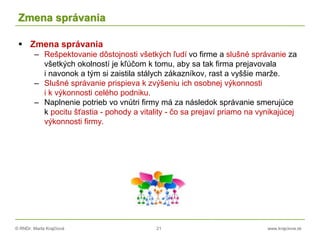 © RNDr. Marta Krajčíová 21 www.krajciova.sk
Zmena správania
 Zmena správania
– Rešpektovanie dôstojnosti všetkých ľudí vo firme a slušné správanie za
všetkých okolností je kľúčom k tomu, aby sa tak firma prejavovala
i navonok a tým si zaistila stálych zákazníkov, rast a vyššie marže.
– Slušné správanie prispieva k zvýšeniu ich osobnej výkonnosti
i k výkonnosti celého podniku.
– Naplnenie potrieb vo vnútri firmy má za následok správanie smerujúce
k pocitu šťastia - pohody a vitality - čo sa prejaví priamo na vynikajúcej
výkonnosti firmy.
 