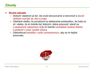© RNDr. Marta Krajčíová 23 www.krajciova.sk
Zásady
 Druhá zásada
– Dobrým vladárom je ten, kto zruší donucovanie a nerovnosť a dovolí
všetkým rozvíjať sa, ako si prajú.
– Odstránil všetko, čo považoval za stelesnenie predsudkov, že ľudia sú
zlí, všetko, čo im bránilo byť dobrými, dobre pracovať, starať sa
o spokojnosť zákazníkov a čo im bránilo nachádzať osobné šťastie
a podávať v práci vysoké výkony.
– Odstraňoval prekážky v práci zamestnancov, aby sa im lepšie
pracovalo.
 