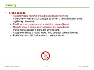 © RNDr. Marta Krajčíová 24 www.krajciova.sk
Zásady
 Tretia zásada
– Transformácia riadenia zhora bola radikálnym činom.
– Vládnucu vrstvu sa snažil zapájať do zmien a nechal obtekať svoje
myšlienky okolo nich.
– Riadil sa zdravým rozumom a intuíciou, nie analýzami.
– Najskôr konal a potom sa vysporiadaval s následkami.
– Pokiaľ kroky neviedli k cieľu, tak zmenil kurz.
– Akceptoval chyby a mylné kroky, lebo odrážali ochotu riskovať.
– Pokiaľ ste neurobili žiadnu chybu, neriskovali ste.
 