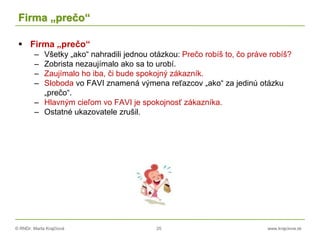© RNDr. Marta Krajčíová 25 www.krajciova.sk
Firma „prečo“
 Firma „prečo“
– Všetky „ako“ nahradili jednou otázkou: Prečo robíš to, čo práve robíš?
– Zobrista nezaujímalo ako sa to urobí.
– Zaujímalo ho iba, či bude spokojný zákazník.
– Sloboda vo FAVI znamená výmena reťazcov „ako“ za jedinú otázku
„prečo“.
– Hlavným cieľom vo FAVI je spokojnosť zákazníka.
– Ostatné ukazovatele zrušil.
 