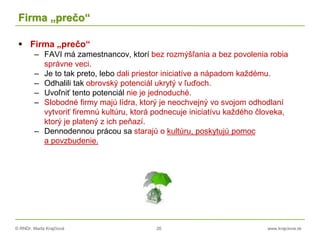 © RNDr. Marta Krajčíová 26 www.krajciova.sk
Firma „prečo“
 Firma „prečo“
– FAVI má zamestnancov, ktorí bez rozmýšľania a bez povolenia robia
správne veci.
– Je to tak preto, lebo dali priestor iniciatíve a nápadom každému.
– Odhalili tak obrovský potenciál ukrytý v ľuďoch.
– Uvoľniť tento potenciál nie je jednoduché.
– Slobodné firmy majú lídra, ktorý je neochvejný vo svojom odhodlaní
vytvoriť firemnú kultúru, ktorá podnecuje iniciatívu každého človeka,
ktorý je platený z ich peňazí.
– Dennodennou prácou sa starajú o kultúru, poskytujú pomoc
a povzbudenie.
 