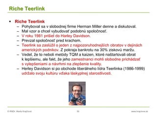 © RNDr. Marta Krajčíová 30 www.krajciova.sk
Riche Teerlink
 Riche Teerlink
– Pohyboval sa v slobodnej firme Herman Miller denne a diskutoval.
– Mal vzor a chcel vybudovať podobnú spoločnosť.
– V roku 1981 prišiel do Harley Davidson.
– Prevzal spoločnosť pred krachom.
– Teerlink sa zaslúžil o jeden z najpozoruhodnejších obratov v dejinách
amerických podnikov. Z pokraja bankrotu na 30% ziskovú maržu.
– Vedel, že to neboli metódy TQM a kaizen, ktoré naštartovali obrat
k lepšiemu, ale fakt, že jeho zamestnanci mohli slobodne prichádzať
s vylepšeniami a návrhmi na zlepšenie kvality.
– Herley Davidson si po obchode liberálneho lídra Teerlinka (1986-1999)
udržalo svoju kultúru vďaka láskyplnej starostlivosti.
 