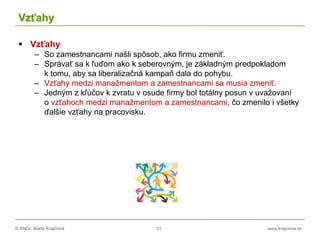 © RNDr. Marta Krajčíová 31 www.krajciova.sk
Vzťahy
 Vzťahy
– So zamestnancami našli spôsob, ako firmu zmeniť.
– Správať sa k ľuďom ako k seberovným, je základným predpokladom
k tomu, aby sa liberalizačná kampaň dala do pohybu.
– Vzťahy medzi manažmentom a zamestnancami sa musia zmeniť.
– Jedným z kľúčov k zvratu v osude firmy bol totálny posun v uvažovaní
o vzťahoch medzi manažmentom a zamestnancami, čo zmenilo i všetky
ďalšie vzťahy na pracovisku.
 