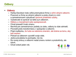 © RNDr. Marta Krajčíová 32 www.krajciova.sk
Odbory
 Odbory
– Harley-Davidson bola veľká priemyslová firma s veľmi silnými odbormi.
– Pracoval vo firme so silnými odbormi a preto chcel si s nimi
a zamestnancami vybudovať úprimné priateľské vzťahy.
– Vyžadovalo to správať sa takto aj k odborom.
– Odbory a manažment úzko spolupracovali.
– Chcel presadiť trvalú zmenu.
– Navrhol pre zamestnancov podiely zo zisku, odbory to však odmietli.
– Previedli preto transformáciu v spolupráci s odbormi.
– Prijal myšlienku, že ľudia sa nebránia zmenám, ale bránia sa tomu, aby
boli menení.
– Pokúsil sa odborom vysvetliť svoje ciele.
– Jedna prevádzka to pochopila, iná nie.
– Do novej zmluvy s odbormi nedal zmenu noriem a produktivity, ale
návrh.
– Chcel získať jeden rok.
 
