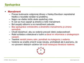 © RNDr. Marta Krajčíová 34 www.krajciova.sk
Spolupráca
 Manažment
– Proces budovania vzájomnej dôvery v Harley-Davidson neprebiehal
hladko a neustále narážal na problémy.
– Najprv sa všetko točilo okolo spoločnej vízie.
– K vízii sa musí zapojiť aj stredný a nižší manažment.
– Bol zaujatý odbormi a na manažment zabudol.
– Bez spolupráce vrcholového a stredného manažmentu je zmena
nemožná.
– Chceli dosiahnuť, aby za vedenie prevzal všetci zodpovednosť.
– Robil schôdze a diskutoval s ľuďmi a dával im informácie o strategických
veciach.
– Teerlink nerobil zmenu sám, pomáhali mu kolegovia z vedenia.
– Vedenie sa snažilo zmeniť svoje návyky, prichádzali ale k poznaniu, že
vo vytvorení dobrých vzťahov ich brzdí existujúca štruktúra riadenia.
 