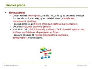 © RNDr. Marta Krajčíová 35 www.krajciova.sk
Tímová práca
 Tímová práca
– Chceli zaviesť tímovú prácu, ale nie takú, kde by sa prikázalo pracujte
tímovo, ale takú, na ktorej by sa podieľali všetci, manažment,
zamestnanci, aj odbory.
– Prišli na paradox, že tímová práca sa neaplikuje na manažment.
– Vytvorili prirodzené pracovné skupiny.
– Ich cieľom bolo, dať dohromady správnych ľudí, aby robili správnu vec,
správne, nezávisle na ich postavení vo firme.
– Pracovné skupiny išli naprieč organizačnou štruktúrou.
– Zodpovednosť nesie skupina.
 