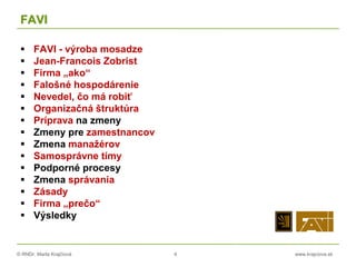 © RNDr. Marta Krajčíová 4 www.krajciova.sk
FAVI
 FAVI - výroba mosadze
 Jean-Francois Zobrist
 Firma „ako“
 Falošné hospodárenie
 Nevedel, čo má robiť
 Organizačná štruktúra
 Príprava na zmeny
 Zmeny pre zamestnancov
 Zmena manažérov
 Samosprávne tímy
 Podporné procesy
 Zmena správania
 Zásady
 Firma „prečo“
 Výsledky
 