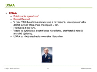© RNDr. Marta Krajčíová 41 www.krajciova.sk
USAA
 USAA
– Poisťovacia spoločnosť.
– Robert Dermott
– V roku 1968 bola firma neefektívna a nevýkonná, kde novú ceruzku
dostali až keď stará mala menej ako 3 cm.
– Fluktuácia bola 42%.
– Vládla tu byrokracia, deprimujúce nariadenia, premrštené nároky
a chabé výsledky.
– USAA sa nikdy nezbavila vojenskej hierarchie.
 