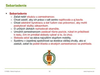 © RNDr. Marta Krajčíová 42 www.krajciova.sk
Sebariadenie
 Sebariadenie
– Začal riešiť situáciu u zamestnancov.
– Chcel zaistiť, aby ich práca v call centre naplňovala a aj bavila.
– Chcel odstrániť byrokraciu a dať ľuďom viac právomocí, aby mohli
poskytovať služby zákazníkom.
– O určitých úlohách rozhodovali okamžite.
– Umožnil zamestnancom zastávať rôzne pozície, núkal im príležitosti
k rastu, čím im prinášal slobodu vybrať si to, čo chcú.
– Sloboda odísť sa stáva najvyšším stupňom mobility.
– Systému v úspešnej spoločnosti sa dostáva väčšej chvály, ako si
zaslúži, zatiaľ čo podiel šťastia a skvelých zamestnancov sa prehliada.
 
