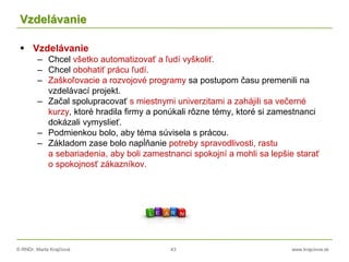 © RNDr. Marta Krajčíová 43 www.krajciova.sk
Vzdelávanie
 Vzdelávanie
– Chcel všetko automatizovať a ľudí vyškoliť.
– Chcel obohatiť prácu ľudí.
– Zaškoľovacie a rozvojové programy sa postupom času premenili na
vzdelávací projekt.
– Začal spolupracovať s miestnymi univerzitami a zahájili sa večerné
kurzy, ktoré hradila firmy a ponúkali rôzne témy, ktoré si zamestnanci
dokázali vymyslieť.
– Podmienkou bolo, aby téma súvisela s prácou.
– Základom zase bolo napĺňanie potreby spravodlivosti, rastu
a sebariadenia, aby boli zamestnanci spokojní a mohli sa lepšie starať
o spokojnosť zákazníkov.
 