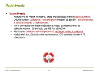 © RNDr. Marta Krajčíová 44 www.krajciova.sk
Vzdelávanie
 Vzdelávanie
– Kultúru veľmi meniť nemohol, preto musel nájsť iného hýbateľa zmien.
– Doprial ľuďom vzdelanie, rovnaké platy mužom aj ženám - spravodlivosť
a väčšiu slobodu v rozhodovaní.
– Veril, že vzdelanie môže odštartovať cestu zamestnancov za
sebaobjavením, čo by bolo pre USAA užitočné.
– Kľúčovými predpokladmi úspechu sú možnosť voľby a podpora.
– Každý deň sa zúčastňovalo vzdelávania 30% zamestnancov v 75
učebniach.
 