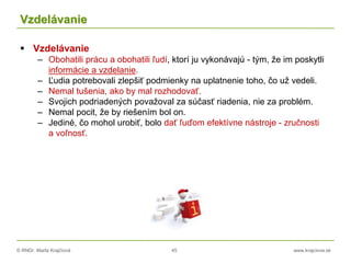 © RNDr. Marta Krajčíová 45 www.krajciova.sk
Vzdelávanie
 Vzdelávanie
– Obohatili prácu a obohatili ľudí, ktorí ju vykonávajú - tým, že im poskytli
informácie a vzdelanie.
– Ľudia potrebovali zlepšiť podmienky na uplatnenie toho, čo už vedeli.
– Nemal tušenia, ako by mal rozhodovať.
– Svojich podriadených považoval za súčasť riadenia, nie za problém.
– Nemal pocit, že by riešením bol on.
– Jediné, čo mohol urobiť, bolo dať ľuďom efektívne nástroje - zručnosti
a voľnosť.
 