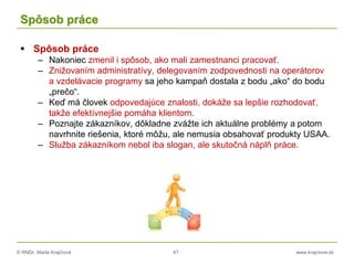 © RNDr. Marta Krajčíová 47 www.krajciova.sk
Spôsob práce
 Spôsob práce
– Nakoniec zmenil i spôsob, ako mali zamestnanci pracovať.
– Znižovaním administratívy, delegovaním zodpovednosti na operátorov
a vzdelávacie programy sa jeho kampaň dostala z bodu „ako“ do bodu
„prečo“.
– Keď má človek odpovedajúce znalosti, dokáže sa lepšie rozhodovať,
takže efektívnejšie pomáha klientom.
– Poznajte zákazníkov, dôkladne zvážte ich aktuálne problémy a potom
navrhnite riešenia, ktoré môžu, ale nemusia obsahovať produkty USAA.
– Služba zákazníkom nebol iba slogan, ale skutočná náplň práce.
 