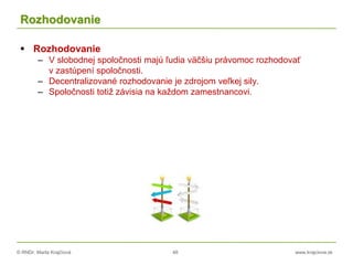 © RNDr. Marta Krajčíová 48 www.krajciova.sk
Rozhodovanie
 Rozhodovanie
– V slobodnej spoločnosti majú ľudia väčšiu právomoc rozhodovať
v zastúpení spoločnosti.
– Decentralizované rozhodovanie je zdrojom veľkej sily.
– Spoločnosti totiž závisia na každom zamestnancovi.
 