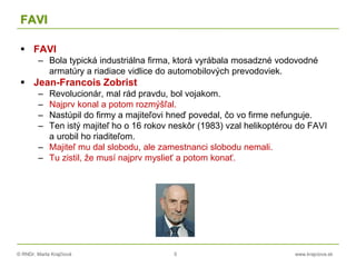 © RNDr. Marta Krajčíová 5 www.krajciova.sk
FAVI
 FAVI
– Bola typická industriálna firma, ktorá vyrábala mosadzné vodovodné
armatúry a riadiace vidlice do automobilových prevodoviek.
 Jean-Francois Zobrist
– Revolucionár, mal rád pravdu, bol vojakom.
– Najprv konal a potom rozmýšľal.
– Nastúpil do firmy a majiteľovi hneď povedal, čo vo firme nefunguje.
– Ten istý majiteľ ho o 16 rokov neskôr (1983) vzal helikoptérou do FAVI
a urobil ho riaditeľom.
– Majiteľ mu dal slobodu, ale zamestnanci slobodu nemali.
– Tu zistil, že musí najprv myslieť a potom konať.
 