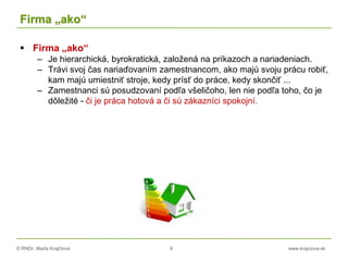 © RNDr. Marta Krajčíová 6 www.krajciova.sk
Firma „ako“
 Firma „ako“
– Je hierarchická, byrokratická, založená na príkazoch a nariadeniach.
– Trávi svoj čas nariaďovaním zamestnancom, ako majú svoju prácu robiť,
kam majú umiestniť stroje, kedy prísť do práce, kedy skončiť ...
– Zamestnanci sú posudzovaní podľa všeličoho, len nie podľa toho, čo je
dôležité - či je práca hotová a či sú zákazníci spokojní.
 