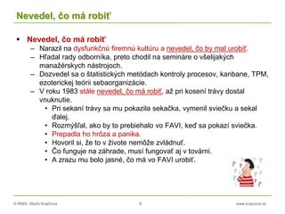 © RNDr. Marta Krajčíová 8 www.krajciova.sk
Nevedel, čo má robiť
 Nevedel, čo má robiť
– Narazil na dysfunkčnú firemnú kultúru a nevedel, čo by mal urobiť.
– Hľadal rady odborníka, preto chodil na semináre o všelijakých
manažérskych nástrojoch.
– Dozvedel sa o štatistických metódach kontroly procesov, kanbane, TPM,
ezoterickej teórii sebaorganizácie.
– V roku 1983 stále nevedel, čo má robiť, až pri kosení trávy dostal
vnuknutie.
• Pri sekaní trávy sa mu pokazila sekačka, vymenil sviečku a sekal
ďalej.
• Rozmýšľal, ako by to prebiehalo vo FAVI, keď sa pokazí sviečka.
• Prepadla ho hrôza a panika.
• Hovoril si, že to v živote nemôže zvládnuť.
• Čo funguje na záhrade, musí fungovať aj v továrni.
• A zrazu mu bolo jasné, čo má vo FAVI urobiť.
 