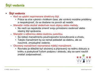 © RNDr. Marta Krajčíová 10 www.krajciova.sk
Štýl vedenia
 Štýl vedenia
– Keď sa uplatní neprimerane direktívny štýl.
• Práca sa síce vykoná v krátkom čase, ale vzniknú morálne problémy
a nespokojnosť, čo sa dostane na povrch až neskôr.
– Manažér môže skúšať akékoľvek nové objavy alebo metódy.
• No nech sa nepokúša zmeniť svoju prirodzenú osobnosť alebo
vlastný štýl správania.
– Manažér s odbornou alebo osobnou autoritou.
• Sa nebojí manažmentu používajúceho konzultovanie a zhodu.
• Takýto manažment by sa nemal pokladať za slabinu, ale za
rozumné, zmysluplné vedenie.
– Otvorený manažment neznamená mäkký manažment.
• Rovnako je dôležité byť otvorený a pripravený na reálnu diskusiu a
kritiku a poskytovať ľuďom podporu i slobodu, aby sa sami naučili
znášať zodpovednosť.
 