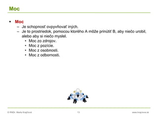 © RNDr. Marta Krajčíová 13 www.krajciova.sk
Moc
 Moc
– Je schopnosť ovpyvňovať iných.
– Je to prostriedok, pomocou ktorého A môže prinútiť B, aby niečo urobil,
alebo aby si niečo myslel.
• Moc zo zdrojov.
• Moc z pozície.
• Moc z osobnosti.
• Moc z odbornosti.
 