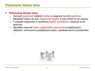 © RNDr. Marta Krajčíová 24 www.krajciova.sk
Počúvanie členov tímu
 Počúvanie členov tímu
– Venovať pozornosť všetkým ľuďom a reagovať na nich pozitívne.
– Neskákať ľuďom do reči, prejavovať záujem a brať ohľad na ich záujmy.
– V prípade nejasnosti či nesúhlasu žiadať vysvetlenie, nestavať sa do
opozície.
– Neustále overovať mieru vzájomného porozumenia-doplňujúcimi
otázkami, zhrňovaním podstatných bodov, parafrázovaním povedaného
...
 