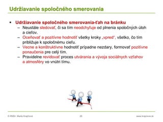 © RNDr. Marta Krajčíová 26 www.krajciova.sk
Udržiavanie spoločného smerovania
 Udržiavanie spoločného smerovania-ťah na bránku
– Neustále sledovať, či sa tím neodchyľuje od plnenia spoločných úloh
a cieľov.
– Oceňovať a pozitívne hodnotiť všetky kroky „vpred“, všetko, čo tím
približuje k spoločnému cieľu.
– Vecne a konštruktívne hodnotiť prípadne nezdary, formovať pozitívne
ponaučenia pre celý tím.
– Pravidelne revidovať proces utvárania a vývoja sociálnych vzťahov
a atmosféry vo vnútri tímu.
 