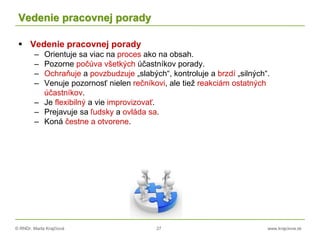 © RNDr. Marta Krajčíová 27 www.krajciova.sk
Vedenie pracovnej porady
 Vedenie pracovnej porady
– Orientuje sa viac na proces ako na obsah.
– Pozorne počúva všetkých účastníkov porady.
– Ochraňuje a povzbudzuje „slabých“, kontroluje a brzdí „silných“.
– Venuje pozornosť nielen rečníkovi, ale tiež reakciám ostatných
účastníkov.
– Je flexibilný a vie improvizovať.
– Prejavuje sa ľudsky a ovláda sa.
– Koná čestne a otvorene.
 